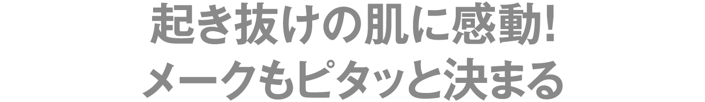 起き抜けの肌に感動！メークもピタッと決まる