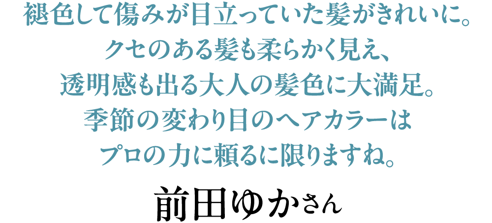 褪色して傷みが目立っていた髪がきれいに。クセのある髪も柔らかく見え、透明感も出る大人の髪色に大満足。季節の変わり目のヘアカラーはプロの力に頼るに限りますね。前田ゆかさん