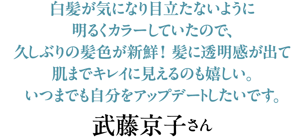 白髪が気になり目立たないように明るくカラーしていたので、久しぶりの髪色が新鮮！ 髪に透明感が出て肌までキレイに見えるのも嬉しい。いつまでも自分をアップデートしたいです。武藤京子さん