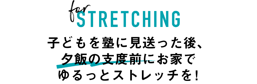 for STRETCHING　子どもを塾に見送った後、夕飯の支度前にお家でゆるっとストレッチを！