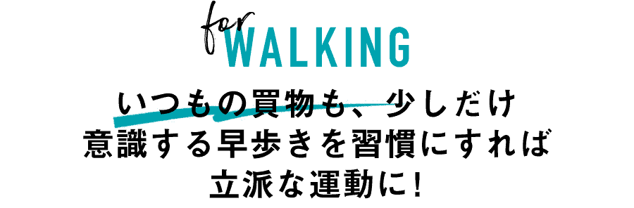 for WALKING　いつもの買物も、少しだけ意識する早歩きを習慣にすれば立派な運動に！